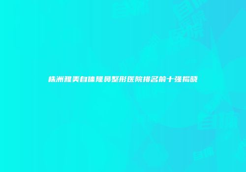 株洲雅美自体隆鼻整形医院排名前十强揭晓