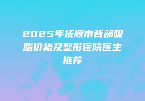 2025年抚顺市背部吸脂价格及整形医院医生推荐