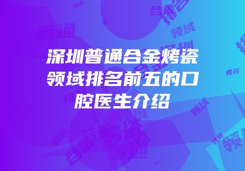 深圳普通合金烤瓷领域排名前五的口腔医生介绍
