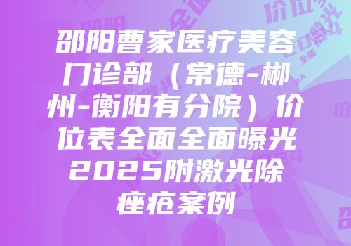 邵阳曹家医疗美容门诊部（常德-郴州-衡阳有分院）价位表全面全面曝光2025附激光除痤疮案例
