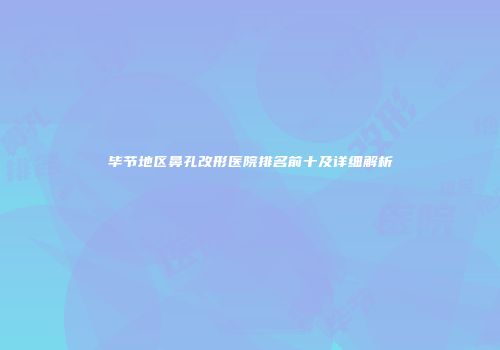 毕节地区鼻孔改形医院排名前十及详细解析