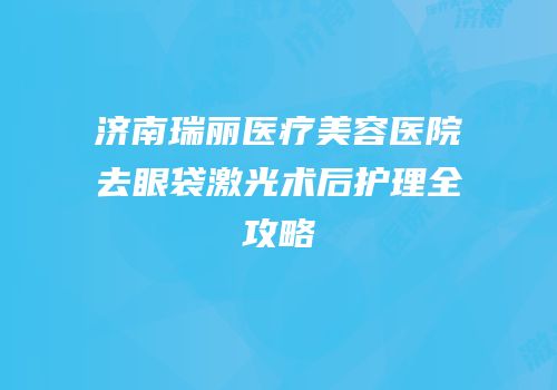 济南瑞丽医疗美容医院去眼袋激光术后护理全攻略