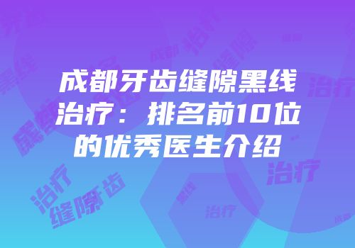 成都牙齿缝隙黑线治疗：排名前10位的优秀医生介绍