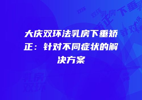 大庆双环法乳房下垂矫正：针对不同症状的解决方案