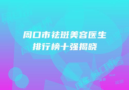 周口市祛斑美容医生排行榜十强揭晓