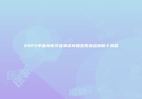 2025年宿州市牙齿崩瓷修复医院排名榜前十揭晓