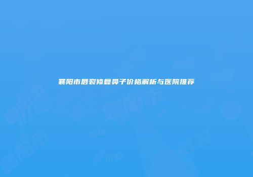襄阳市唇裂修复鼻子价格解析与医院推荐
