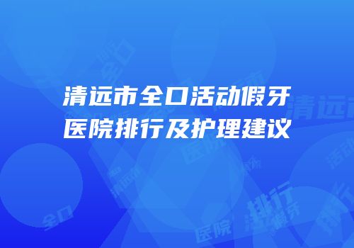 清远市全口活动假牙医院排行及护理建议