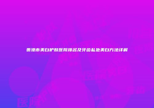 贵港市美白护肤医院排名及牙齿私处美白方法详解