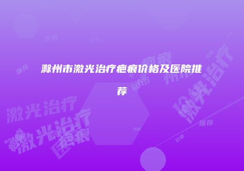 滁州市激光治疗疤痕价格及医院推荐