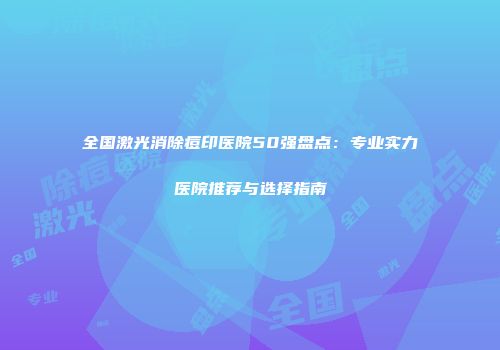 全国激光消除痘印医院50强盘点：专业实力医院推荐与选择指南