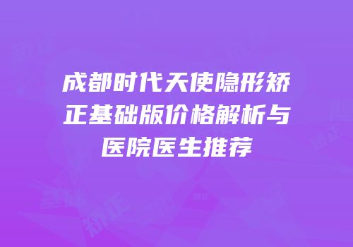 成都时代天使隐形矫正基础版价格解析与医院医生推荐