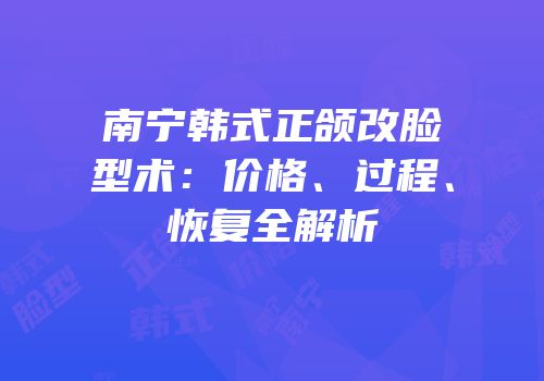 南宁韩式正颌改脸型术：价格、过程、恢复全解析