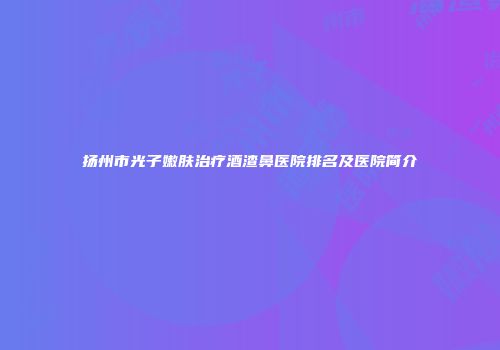 扬州市光子嫩肤治疗酒渣鼻医院排名及医院简介