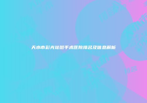 天水市彩光祛斑手术医院排名及信息解析