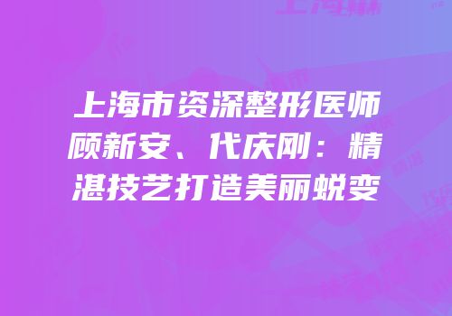 上海市资深整形医师顾新安、代庆刚：精湛技艺打造美丽蜕变