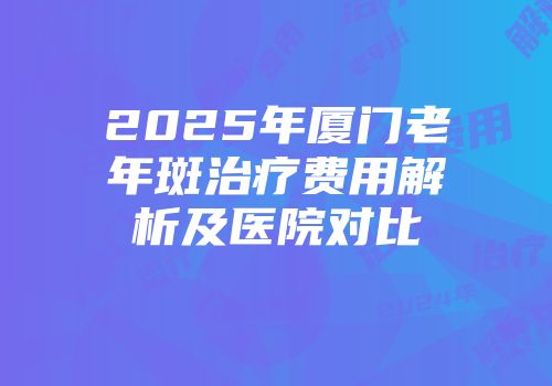 2025年厦门老年斑治疗费用解析及医院对比