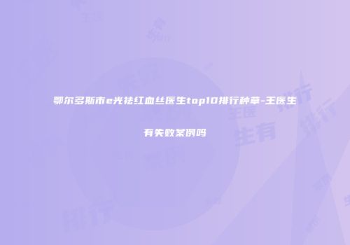 鄂尔多斯市e光祛红血丝医生top10排行种草-王医生有失败案例吗