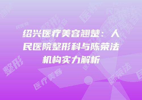 绍兴医疗美容翘楚：人民医院整形科与陈荣法机构实力解析