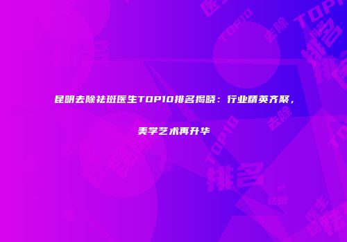 昆明去除祛斑医生TOP10排名揭晓：行业精英齐聚，美学艺术再升华