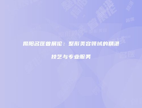 揭阳名医曾展伦：整形美容领域的精湛技艺与专业服务