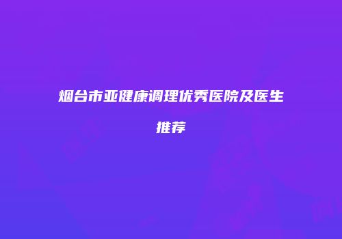 烟台市亚健康调理优秀医院及医生推荐