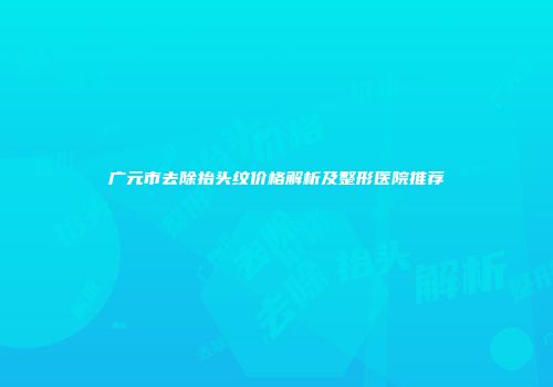 广元市去除抬头纹价格解析及整形医院推荐