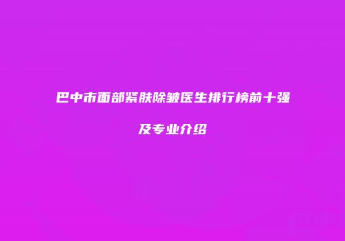 巴中市面部紧肤除皱医生排行榜前十强及专业介绍