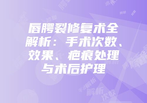 唇腭裂修复术全解析：手术次数、效果、疤痕处理与术后护理