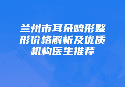 兰州市耳朵畸形整形价格解析及优质机构医生推荐