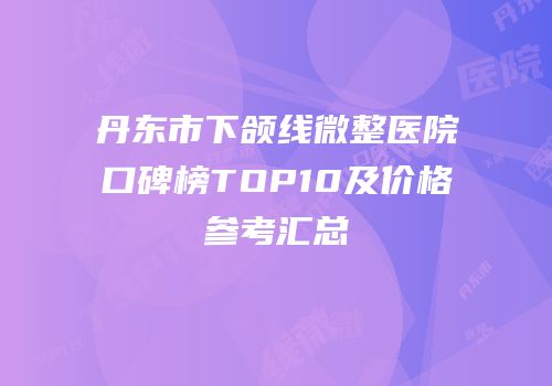 丹东市下颌线微整医院口碑榜TOP10及价格参考汇总