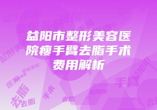 益阳市整形美容医院瘦手臂去脂手术费用解析