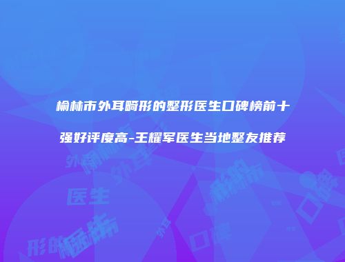 榆林市外耳畸形的整形医生口碑榜前十强好评度高-王耀军医生当地整友推荐