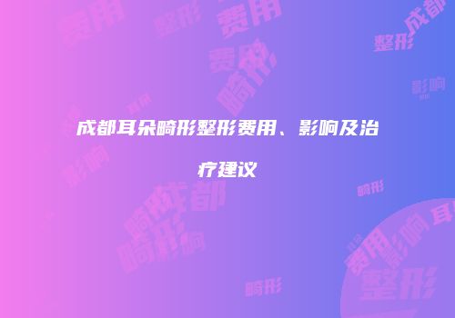 成都耳朵畸形整形费用、影响及治疗建议