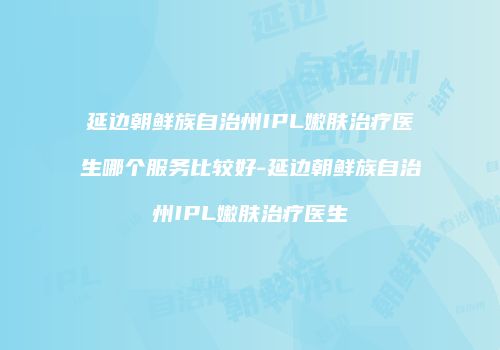 延边朝鲜族自治州IPL嫩肤治疗医生哪个服务比较好-延边朝鲜族自治州IPL嫩肤治疗医生