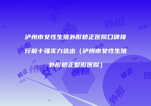 泸州市女性生殖外形矫正医院口碑排行前十强实力选出（泸州市女性生殖外形矫正整形医院）
