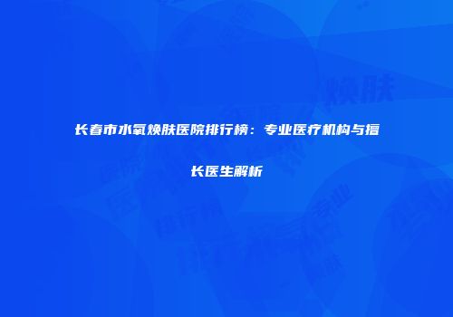 长春市水氧焕肤医院排行榜：专业医疗机构与擅长医生解析