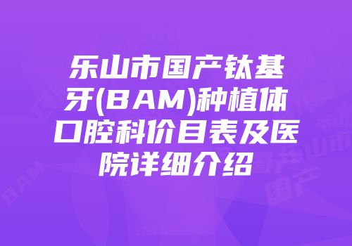 乐山市国产钛基牙(BAM)种植体口腔科价目表及医院详细介绍
