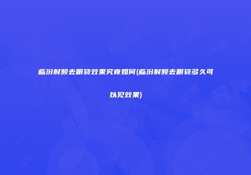 临汾射频去眼袋效果究竟如何(临汾射频去眼袋多久可以见效果)