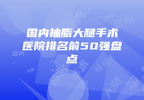 国内抽脂大腿手术医院排名前50强盘点