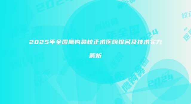 2025年全国鹰钩鼻校正术医院排名及技术实力解析