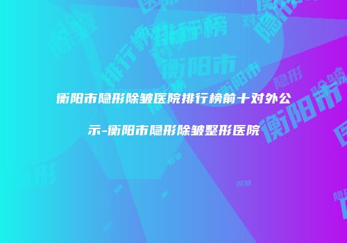 衡阳市隐形除皱医院排行榜前十对外公示-衡阳市隐形除皱整形医院