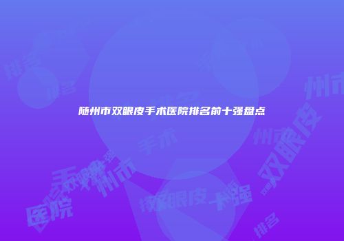 随州市双眼皮手术医院排名前十强盘点