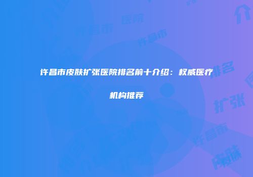 许昌市皮肤扩张医院排名前十介绍：权威医疗机构推荐