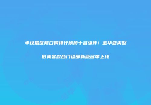半纹眉医院口碑排行榜前十名纵评！金华亚美整形美容综合门诊部新版名单上线