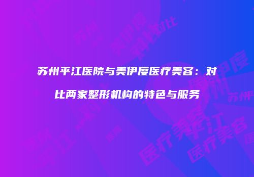 苏州平江医院与美伊度医疗美容：对比两家整形机构的特色与服务