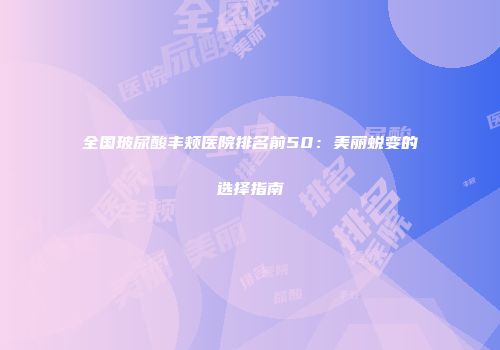 全国玻尿酸丰颊医院排名前50：美丽蜕变的选择指南
