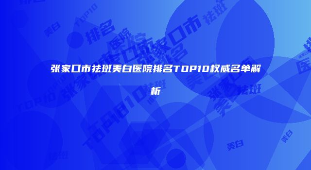 张家口市祛斑美白医院排名TOP10权威名单解析