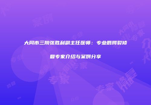 大同市三院张胜利副主任医师：专业唇腭裂修复专家介绍与案例分享