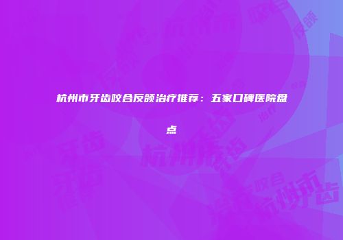 杭州市牙齿咬合反颌治疗推荐：五家口碑医院盘点